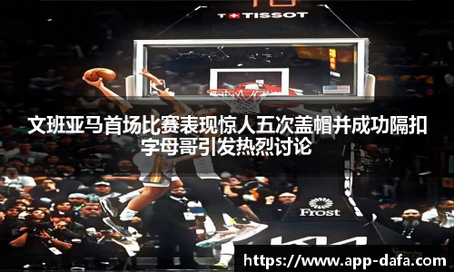 文班亚马首场比赛表现惊人五次盖帽并成功隔扣字母哥引发热烈讨论